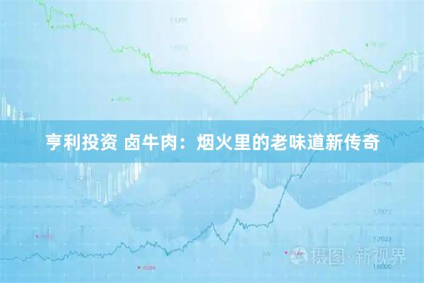 亨利投资 卤牛肉：烟火里的老味道新传奇
