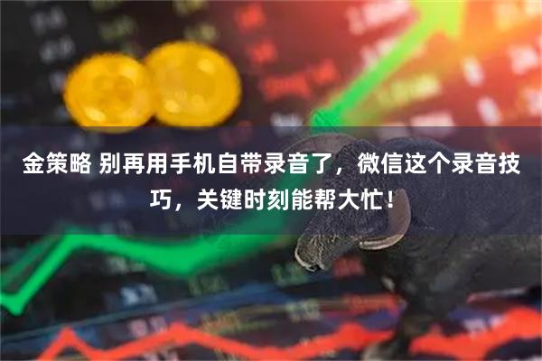 金策略 别再用手机自带录音了，微信这个录音技巧，关键时刻能帮大忙！