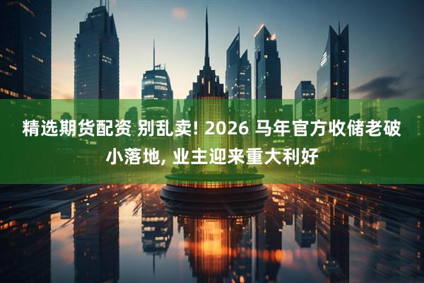 精选期货配资 别乱卖! 2026 马年官方收储老破小落地, 业主迎来重大利好